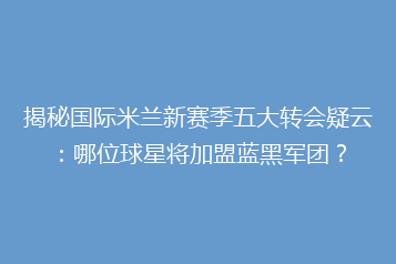 揭秘国际米兰新赛季五大转会疑云:哪位球星将加盟蓝黑军团?