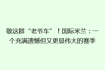 敬这群“老爷车”!国际米兰:一个充满遗憾但又更显伟大的赛季