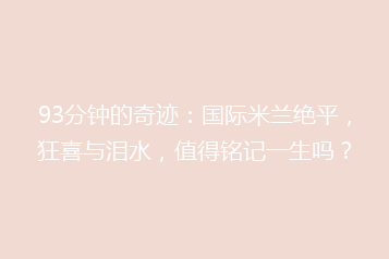 93分钟的奇迹:国际米兰绝平,狂喜与泪水,值得铭记一生吗?