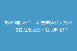 揭秘国际米兰：新赛季阵容大换血，谁能扛起蓝黑军团的旗帜？