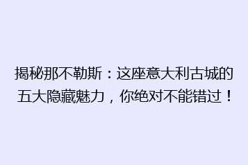 揭秘那不勒斯:这座意大利古城的五大隐藏魅力,你绝对不能错过!