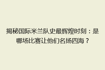 揭秘国际米兰队史最辉煌时刻:是哪场比赛让他们名扬四海?