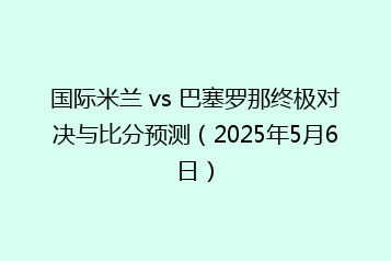 国际米兰 vs 巴塞罗那终极对决与比分预测(2025年5月6日)