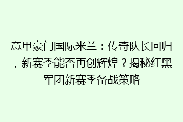 意甲豪门国际米兰：传奇队长回归，新赛季能否再创辉煌？揭秘红黑军团新赛季备战策略
