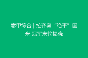 意甲综合 | 拉齐奥“绝平”国米 冠军末轮揭晓