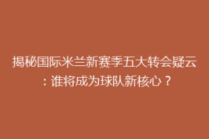 揭秘国际米兰新赛季五大转会疑云：谁将成为球队新核心？