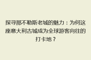 探寻那不勒斯老城的魅力：为何这座意大利古城成为全球游客向往的打卡地？