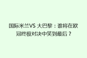 国际米兰VS 大巴黎：谁将在欧冠终极对决中笑到最后？