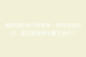 揭秘国际米兰新赛季：传奇球星回归，能否重塑意甲霸主地位？