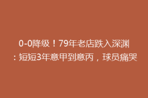 0-0降级！79年老店跌入深渊：短短3年意甲到意丙，球员痛哭
