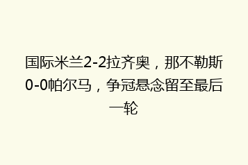 国际米兰2-2拉齐奥,那不勒斯0-0帕尔马,争冠悬念留至最后一轮