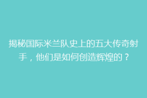 揭秘国际米兰队史上的五大传奇射手，他们是如何创造辉煌的？