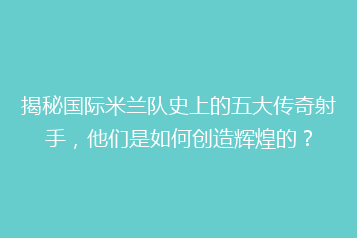 揭秘国际米兰队史上的五大传奇射手,他们是如何创造辉煌的?