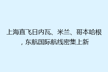 上海直飞日内瓦、米兰、哥本哈根,东航国际航线密集上新