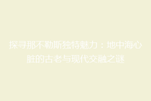 探寻那不勒斯独特魅力：地中海心脏的古老与现代交融之谜