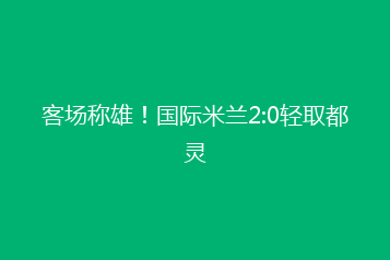 客场称雄!国际米兰2:0轻取都灵