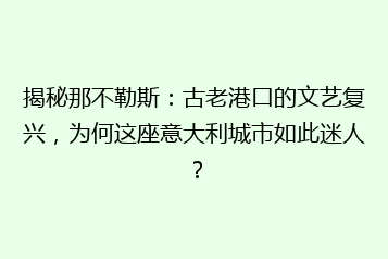 揭秘那不勒斯:古老港口的文艺复兴,为何这座意大利城市如此迷人?