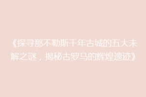 《探寻那不勒斯千年古城的五大未解之谜，揭秘古罗马的辉煌遗迹》
