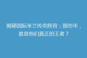揭秘国际米兰传奇阵容：那些年，谁是他们真正的王者？
