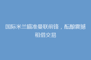 国际米兰瞄准曼联前锋，酝酿震撼租借交易