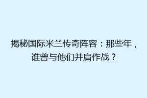 揭秘国际米兰传奇阵容：那些年，谁曾与他们并肩作战？