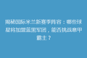 揭秘国际米兰新赛季阵容：哪些球星将加盟蓝黑军团，能否挑战意甲霸主？