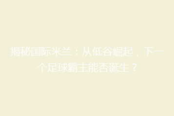 揭秘国际米兰:从低谷崛起,下一个足球霸主能否诞生?
