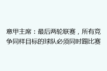 意甲主席:最后两轮联赛,所有竞争同样目标的球队必须同时踢比赛