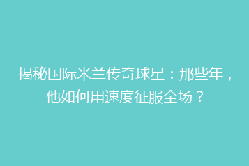 揭秘国际米兰传奇球星：那些年，他如何用速度征服全场？