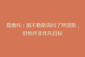 莫雷托：那不勒斯询问了努涅斯，但他并非优先目标