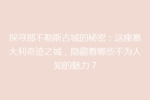 探寻那不勒斯古城的秘密：这座意大利奇迹之城，隐藏着哪些不为人知的魅力？