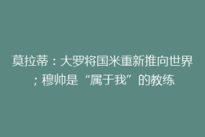 莫拉蒂：大罗将国米重新推向世界；穆帅是“属于我”的教练