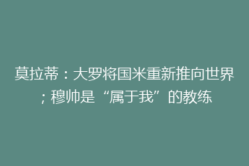 莫拉蒂:大罗将国米重新推向世界;穆帅是“属于我”的教练