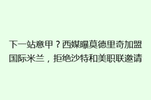 下一站意甲？西媒曝莫德里奇加盟国际米兰，拒绝沙特和美职联邀请