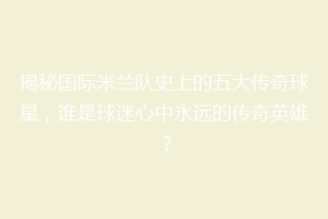 揭秘国际米兰队史上的五大传奇球星，谁是球迷心中永远的传奇英雄？