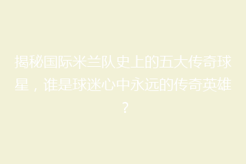 揭秘国际米兰队史上的五大传奇球星,谁是球迷心中永远的传奇英雄?