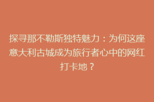 探寻那不勒斯独特魅力：为何这座意大利古城成为旅行者心中的网红打卡地？