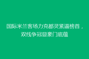 国际米兰客场力克都灵紧逼榜首，双线争冠显豪门底蕴