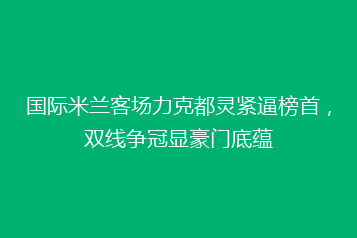 国际米兰客场力克都灵紧逼榜首,双线争冠显豪门底蕴