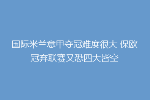 国际米兰意甲夺冠难度很大 保欧冠弃联赛又恐四大皆空