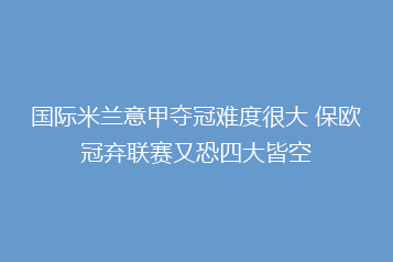 国际米兰意甲夺冠难度很大 保欧冠弃联赛又恐四大皆空