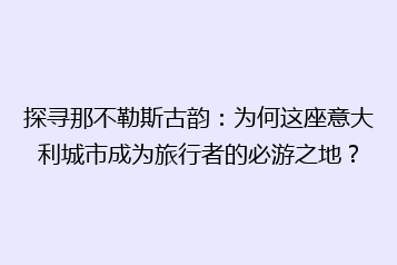 探寻那不勒斯古韵:为何这座意大利城市成为旅行者的必游之地?