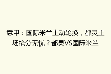 意甲：国际米兰主动轮换，都灵主场抢分无忧？都灵VS国际米兰