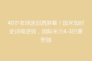 40岁老球迷泪洒屏幕！国米加时史诗级逆转，国际米兰4-3巴塞罗那