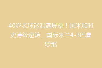 40岁老球迷泪洒屏幕!国米加时史诗级逆转,国际米兰4-3巴塞罗那