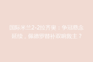 国际米兰2-2拉齐奥：争冠悬念延续，佩德罗替补双响救主？