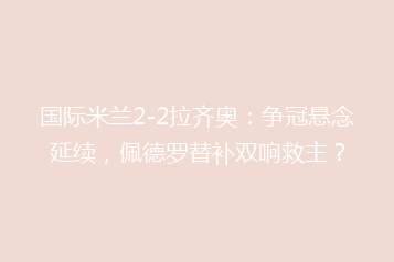 国际米兰2-2拉齐奥:争冠悬念延续,佩德罗替补双响救主?