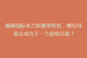揭秘国际米兰新赛季阵容，哪位球星会成为下一个超级巨星？