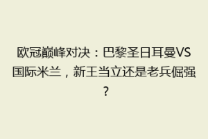 欧冠巅峰对决：巴黎圣日耳曼VS国际米兰，新王当立还是老兵倔强？