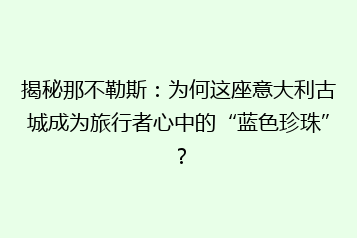 揭秘那不勒斯:为何这座意大利古城成为旅行者心中的“蓝色珍珠”?